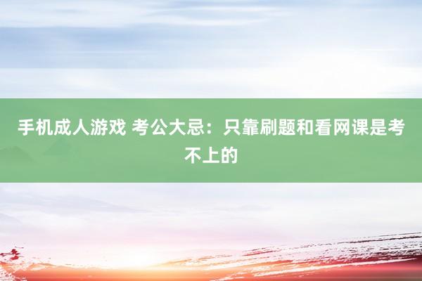 手机成人游戏 考公大忌:只靠刷题和看网课是考不上的