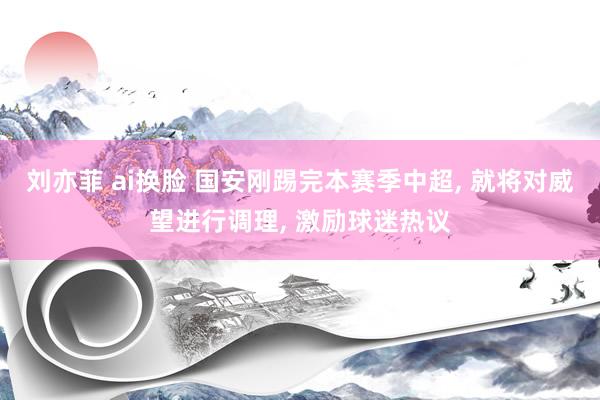 刘亦菲 ai换脸 国安刚踢完本赛季中超, 就将对威望进行调理, 激励球迷热议