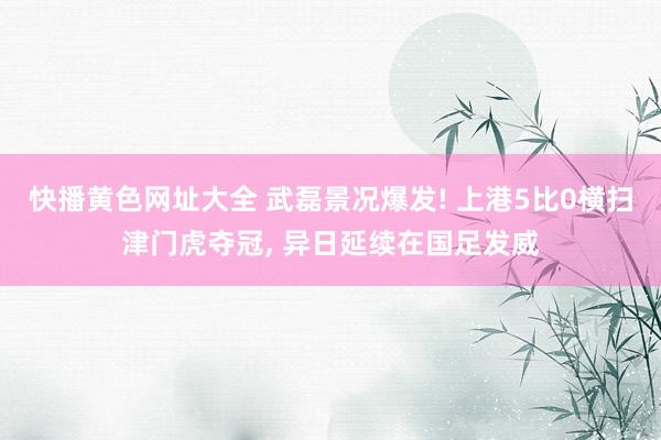 快播黄色网址大全 武磊景况爆发! 上港5比0横扫津门虎夺冠, 异日延续在国足发威