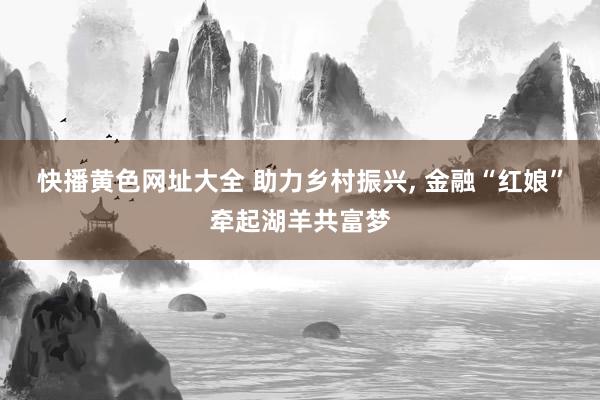 快播黄色网址大全 助力乡村振兴, 金融“红娘”牵起湖羊共富梦