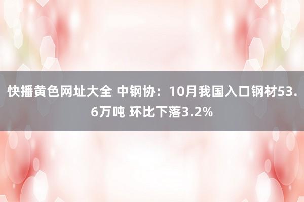 快播黄色网址大全 中钢协：10月我国入口钢材53.6万吨 环比下落3.2%