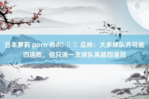 日本萝莉 porn 帅😎瓜帅：大多球队齐可能四连败，但只消一支球队英超四连冠