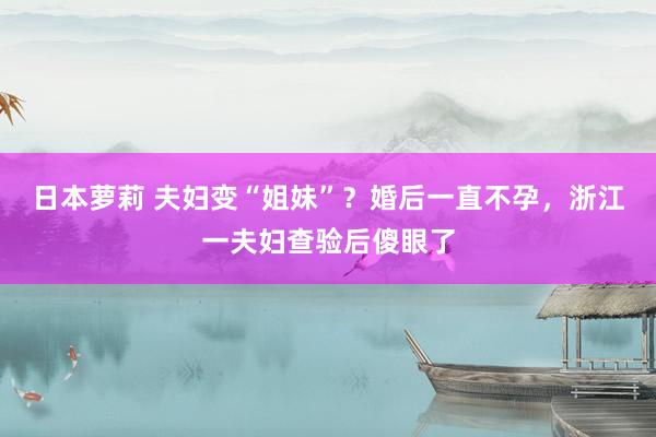 日本萝莉 夫妇变“姐妹”？婚后一直不孕，浙江一夫妇查验后傻眼了