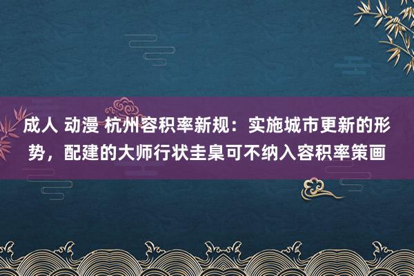 成人 动漫 杭州容积率新规:实施城市更新的形势,配建的大师行状圭臬可不纳入容积率策画