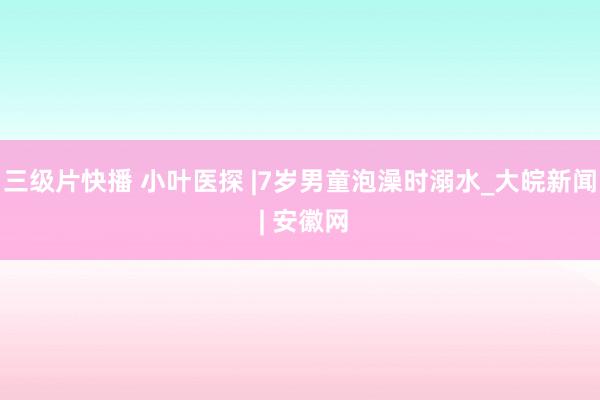 三级片快播 小叶医探 |7岁男童泡澡时溺水_大皖新闻 | 安徽网