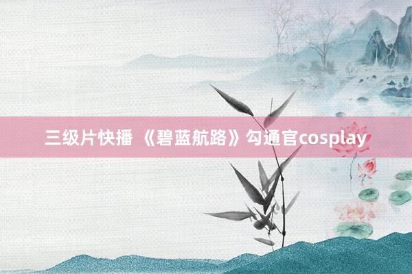 三级片快播 《碧蓝航路》勾通官cosplay