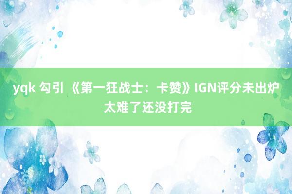 yqk 勾引 《第一狂战士：卡赞》IGN评分未出炉 太难了还没打完