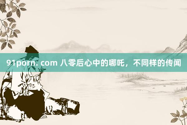 91porn. com 八零后心中的哪吒，不同样的传闻