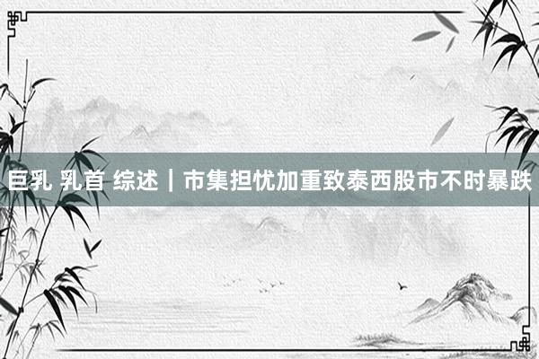 巨乳 乳首 综述｜市集担忧加重致泰西股市不时暴跌