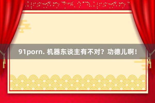 91porn. 机器东谈主有不对？功德儿啊！