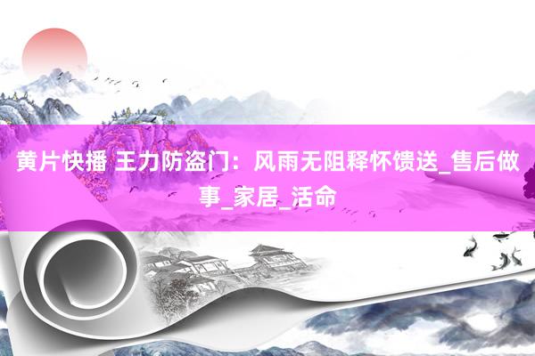 黄片快播 王力防盗门：风雨无阻释怀馈送_售后做事_家居_活命