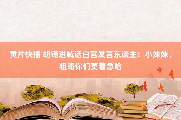 黄片快播 胡锡进喊话白宫发言东谈主：小妹妹，粗略你们更着急哈