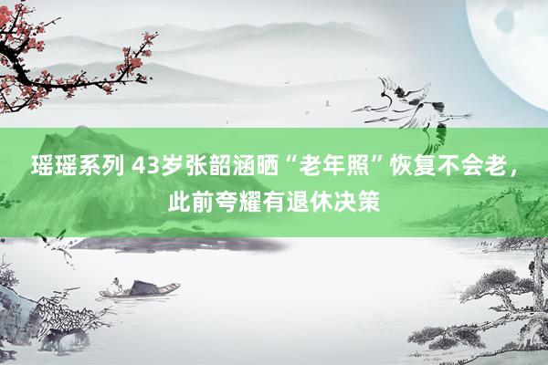 瑶瑶系列 43岁张韶涵晒“老年照”恢复不会老，此前夸耀有退休决策