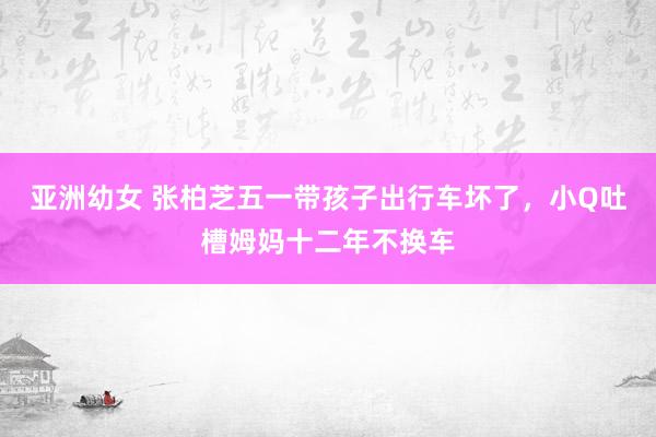 亚洲幼女 张柏芝五一带孩子出行车坏了，小Q吐槽姆妈十二年不换车