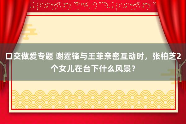 口交做爱专题 谢霆锋与王菲亲密互动时，张柏芝2个女儿在台下什么风景？