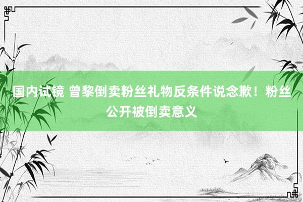国内试镜 曾黎倒卖粉丝礼物反条件说念歉！粉丝公开被倒卖意义