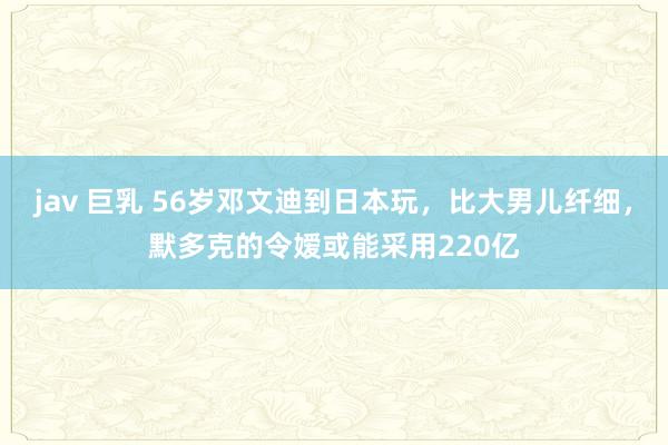 jav 巨乳 56岁邓文迪到日本玩，比大男儿纤细，默多克的令嫒或能采用220亿