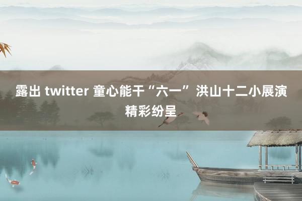 露出 twitter 童心能干“六一” 洪山十二小展演精彩纷呈