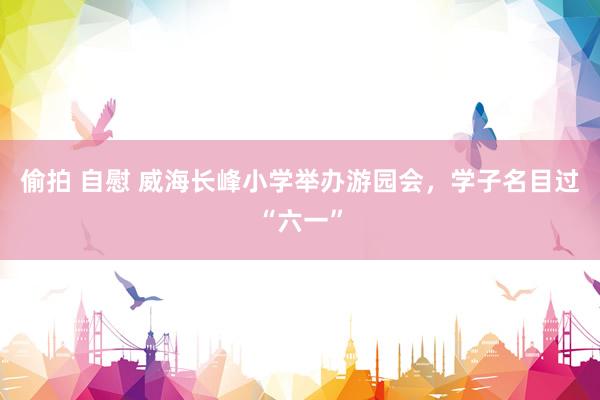 偷拍 自慰 威海长峰小学举办游园会，学子名目过“六一”