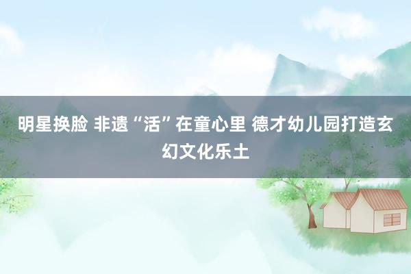 明星换脸 非遗“活”在童心里 德才幼儿园打造玄幻文化乐土